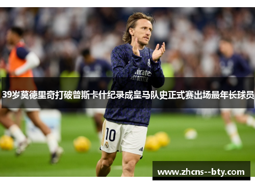 39岁莫德里奇打破普斯卡什纪录成皇马队史正式赛出场最年长球员 39岁莫德里奇打破普斯卡什纪录成皇马队史正式赛出场最年长球员