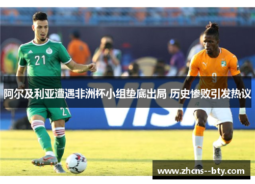 阿尔及利亚遭遇非洲杯小组垫底出局 历史惨败引发热议 阿尔及利亚遭遇非洲杯小组垫底出局 历史惨败引发热议
