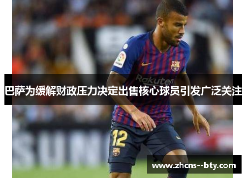 巴萨为缓解财政压力决定出售核心球员引发广泛关注