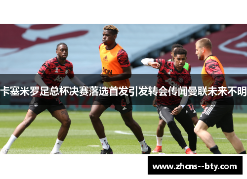 卡塞米罗足总杯决赛落选首发引发转会传闻曼联未来不明 卡塞米罗足总杯决赛落选首发引发转会传闻曼联未来不明